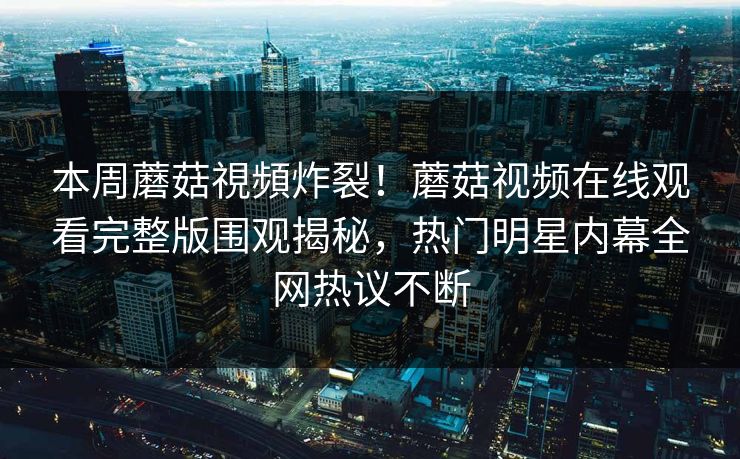 本周蘑菇視頻炸裂！蘑菇视频在线观看完整版围观揭秘，热门明星内幕全网热议不断