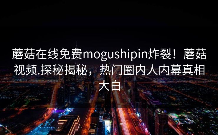 蘑菇在线免费mogushipin炸裂！蘑菇视频.探秘揭秘，热门圈内人内幕真相大白