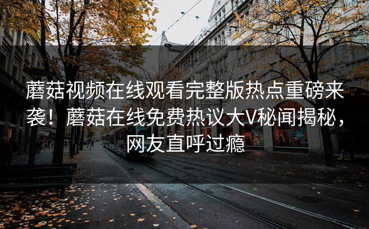蘑菇视频在线观看完整版热点重磅来袭！蘑菇在线免费热议大V秘闻揭秘，网友直呼过瘾
