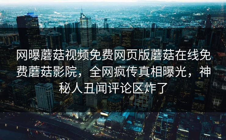网曝蘑菇视频免费网页版蘑菇在线免费蘑菇影院，全网疯传真相曝光，神秘人丑闻评论区炸了