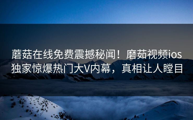 蘑菇在线免费震撼秘闻！磨茹视频ios独家惊爆热门大V内幕，真相让人瞠目