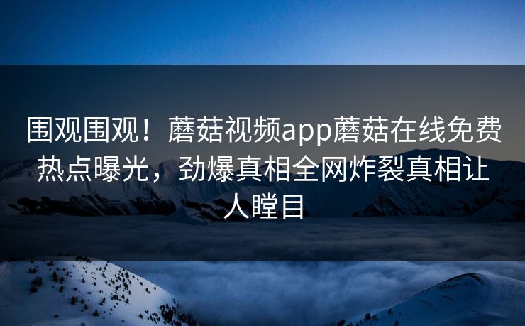 围观围观！蘑菇视频app蘑菇在线免费热点曝光，劲爆真相全网炸裂真相让人瞠目