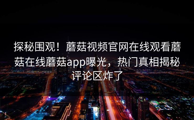 探秘围观！蘑菇视频官网在线观看蘑菇在线蘑菇app曝光，热门真相揭秘评论区炸了