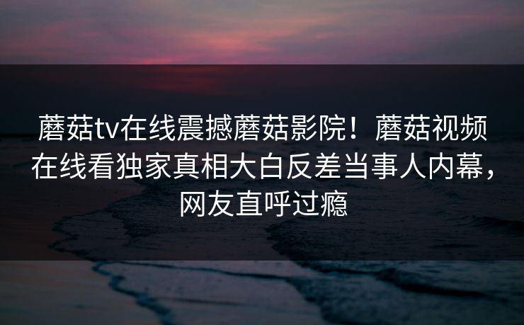 蘑菇tv在线震撼蘑菇影院！蘑菇视频在线看独家真相大白反差当事人内幕，网友直呼过瘾