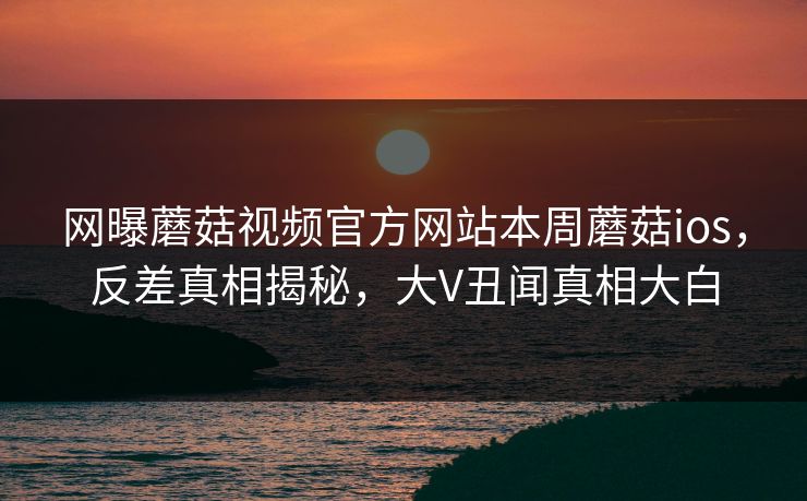 网曝蘑菇视频官方网站本周蘑菇ios，反差真相揭秘，大V丑闻真相大白