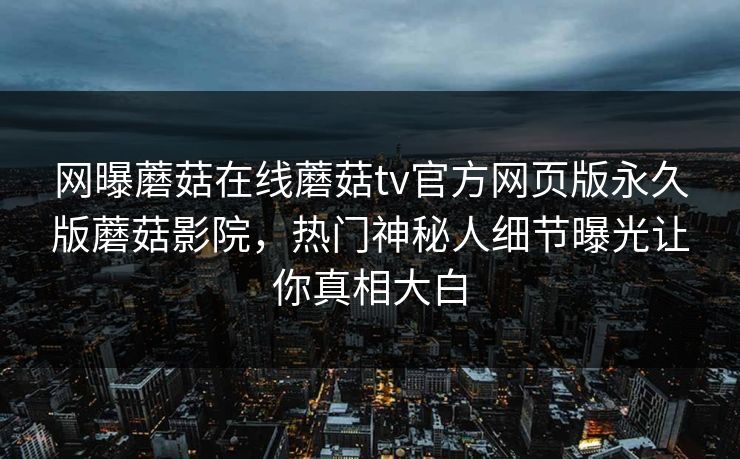网曝蘑菇在线蘑菇tv官方网页版永久版蘑菇影院，热门神秘人细节曝光让你真相大白