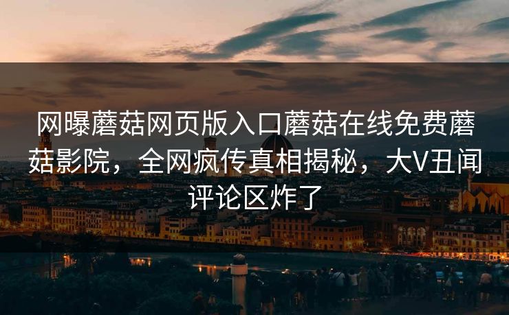 网曝蘑菇网页版入口蘑菇在线免费蘑菇影院，全网疯传真相揭秘，大V丑闻评论区炸了