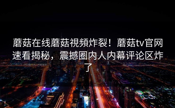 蘑菇在线蘑菇視頻炸裂！蘑菇tv官网速看揭秘，震撼圈内人内幕评论区炸了