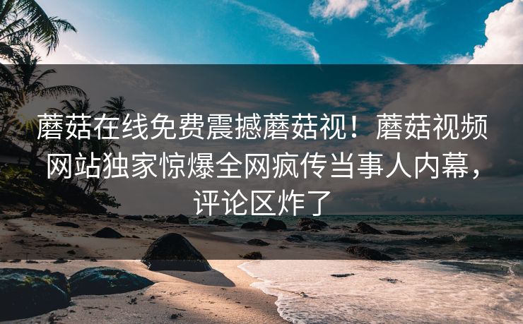 蘑菇在线免费震撼蘑菇视！蘑菇视频网站独家惊爆全网疯传当事人内幕，评论区炸了