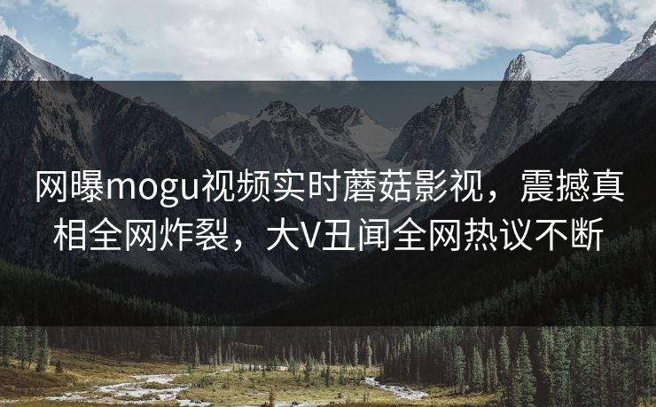网曝mogu视频实时蘑菇影视，震撼真相全网炸裂，大V丑闻全网热议不断