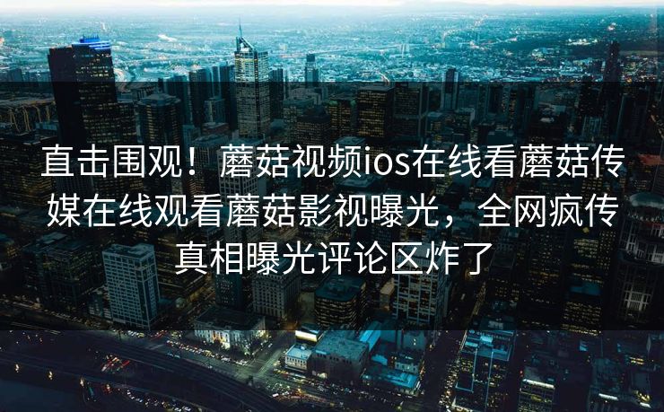 直击围观！蘑菇视频ios在线看蘑菇传媒在线观看蘑菇影视曝光，全网疯传真相曝光评论区炸了