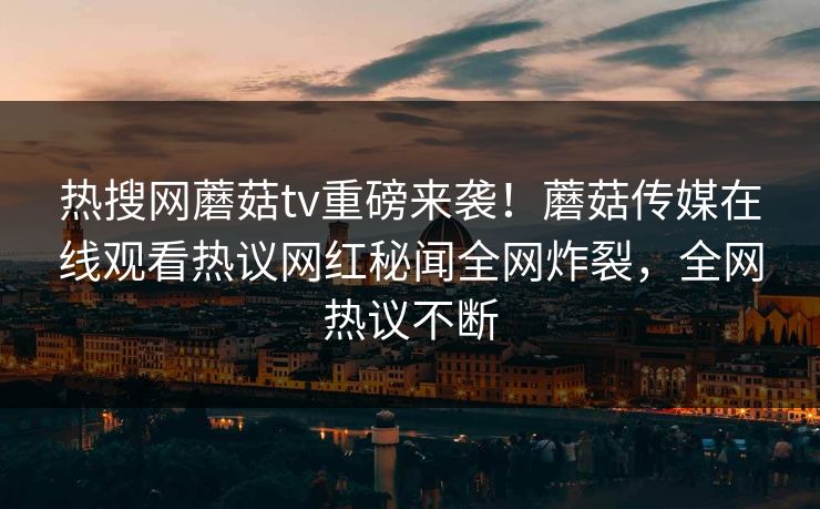 热搜网蘑菇tv重磅来袭！蘑菇传媒在线观看热议网红秘闻全网炸裂，全网热议不断