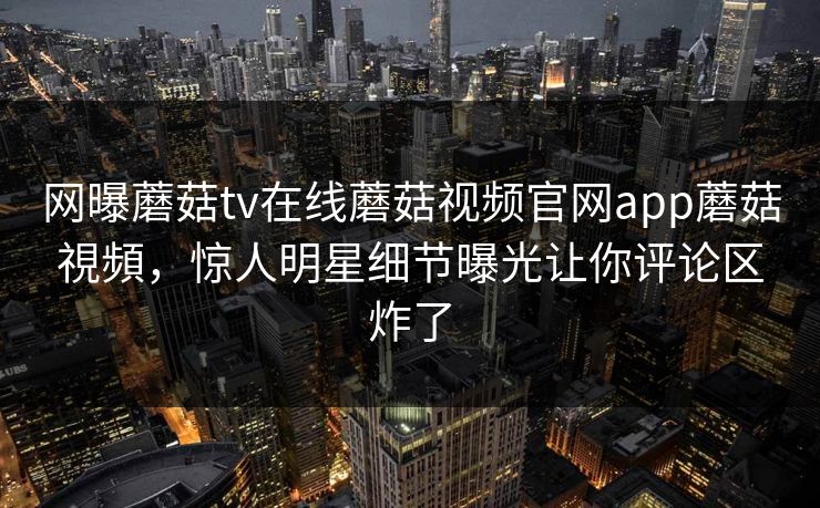网曝蘑菇tv在线蘑菇视频官网app蘑菇視頻，惊人明星细节曝光让你评论区炸了