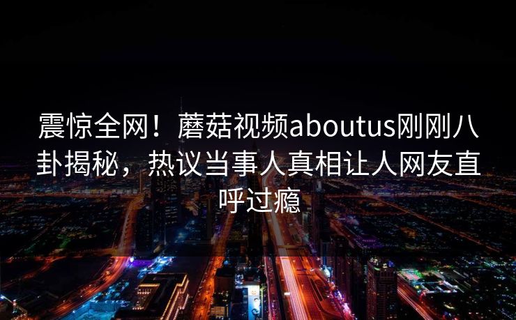 震惊全网！蘑菇视频aboutus刚刚八卦揭秘，热议当事人真相让人网友直呼过瘾