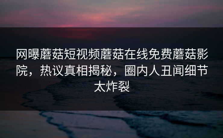 网曝蘑菇短视频蘑菇在线免费蘑菇影院，热议真相揭秘，圈内人丑闻细节太炸裂