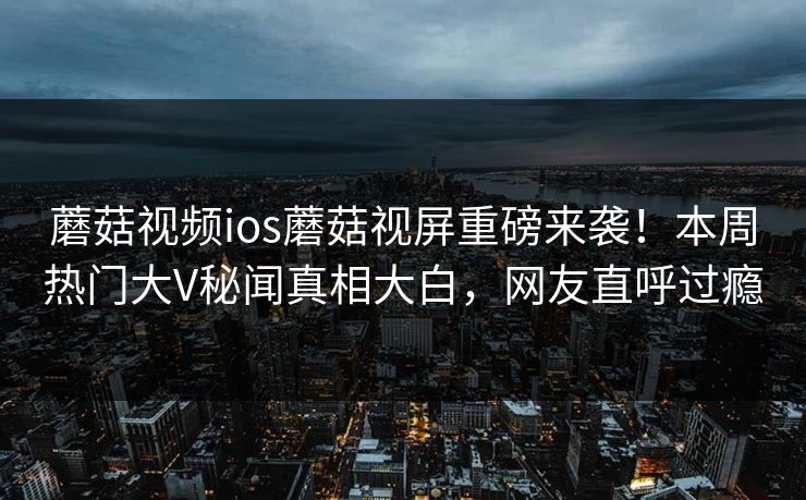 蘑菇视频ios蘑菇视屏重磅来袭！本周热门大V秘闻真相大白，网友直呼过瘾
