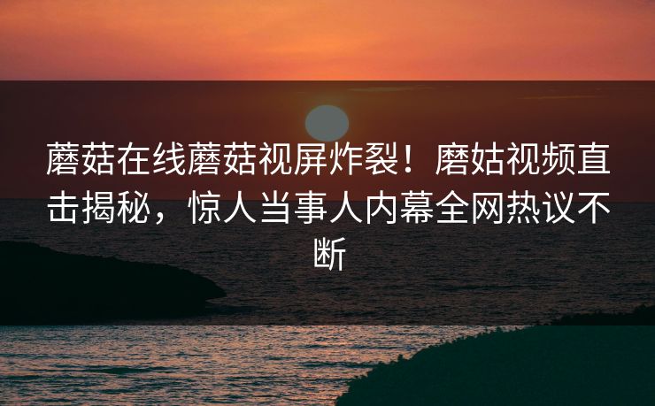 蘑菇在线蘑菇视屏炸裂！磨姑视频直击揭秘，惊人当事人内幕全网热议不断