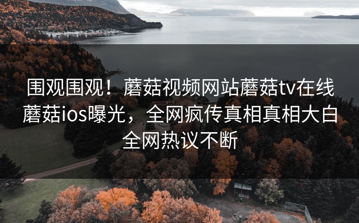 围观围观！蘑菇视频网站蘑菇tv在线蘑菇ios曝光，全网疯传真相真相大白全网热议不断