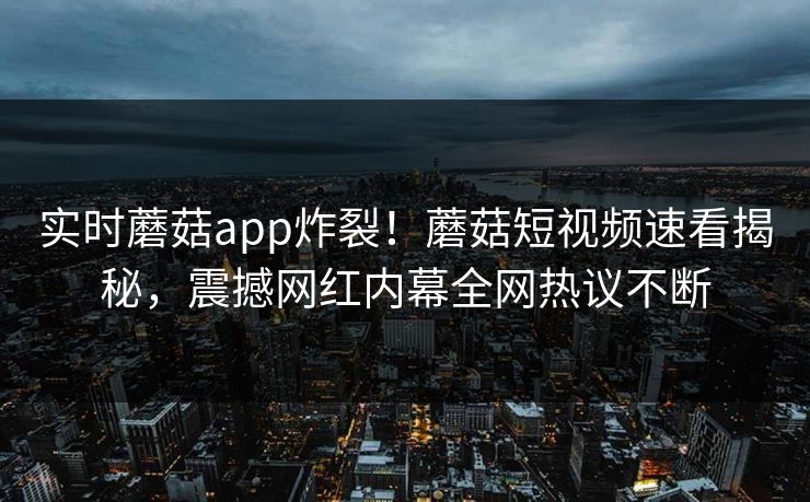 实时蘑菇app炸裂！蘑菇短视频速看揭秘，震撼网红内幕全网热议不断