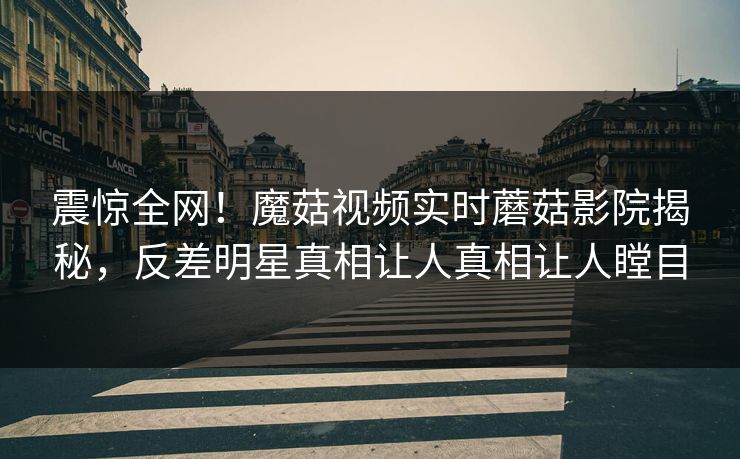 震惊全网！魔菇视频实时蘑菇影院揭秘，反差明星真相让人真相让人瞠目