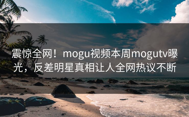 震惊全网！mogu视频本周mogutv曝光，反差明星真相让人全网热议不断