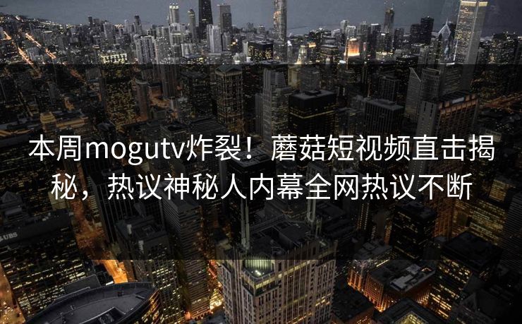 本周mogutv炸裂！蘑菇短视频直击揭秘，热议神秘人内幕全网热议不断