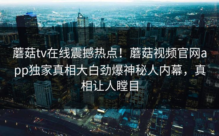 蘑菇tv在线震撼热点！蘑菇视频官网app独家真相大白劲爆神秘人内幕，真相让人瞠目