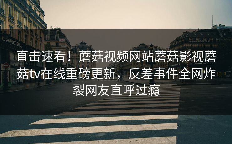 直击速看！蘑菇视频网站蘑菇影视蘑菇tv在线重磅更新，反差事件全网炸裂网友直呼过瘾
