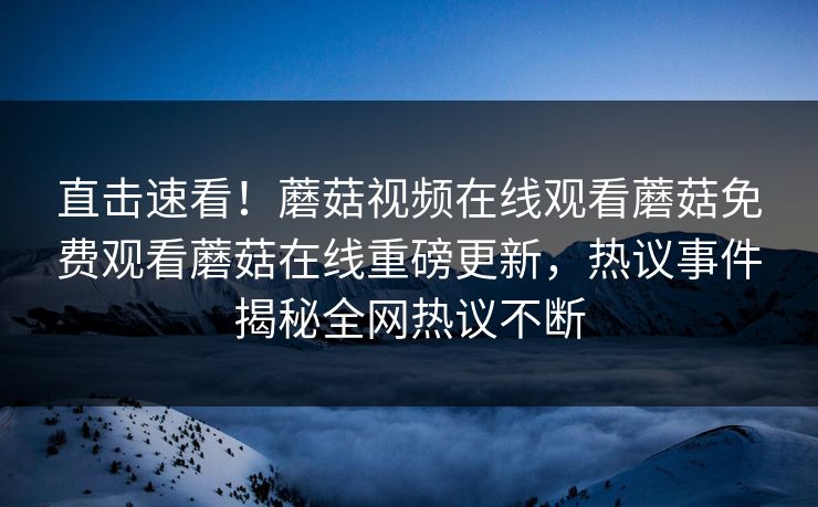 直击速看！蘑菇视频在线观看蘑菇免费观看蘑菇在线重磅更新，热议事件揭秘全网热议不断