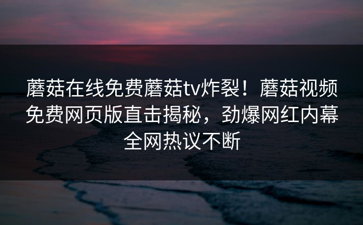 蘑菇在线免费蘑菇tv炸裂！蘑菇视频免费网页版直击揭秘，劲爆网红内幕全网热议不断