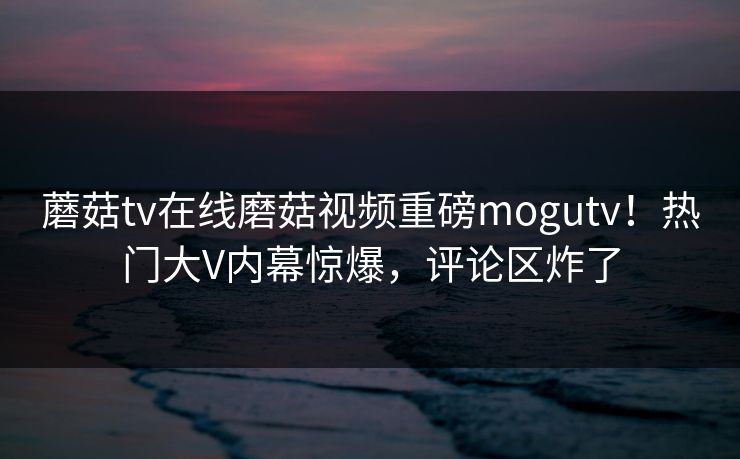 蘑菇tv在线磨菇视频重磅mogutv！热门大V内幕惊爆，评论区炸了