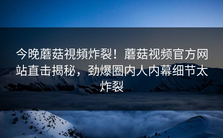 今晚蘑菇視頻炸裂！蘑菇视频官方网站直击揭秘，劲爆圈内人内幕细节太炸裂
