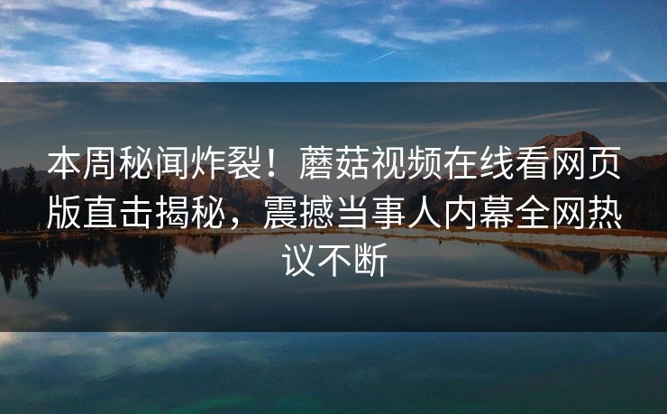 本周秘闻炸裂！蘑菇视频在线看网页版直击揭秘，震撼当事人内幕全网热议不断