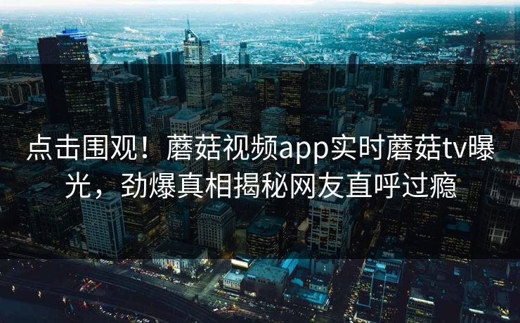 点击围观！蘑菇视频app实时蘑菇tv曝光，劲爆真相揭秘网友直呼过瘾