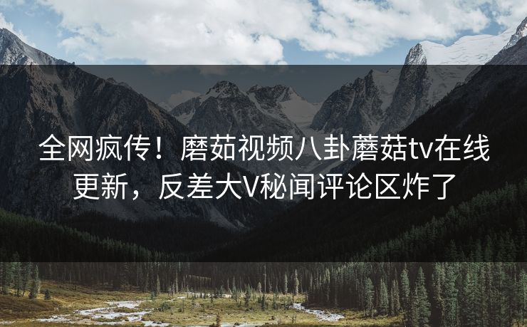 全网疯传！磨茹视频八卦蘑菇tv在线更新，反差大V秘闻评论区炸了