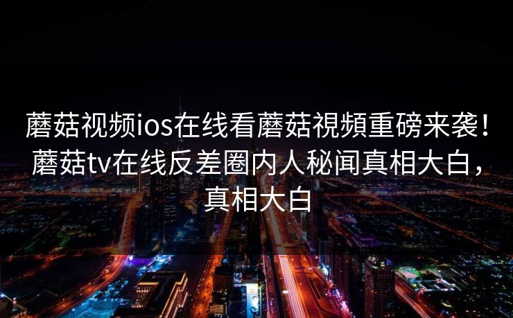 蘑菇视频ios在线看蘑菇視頻重磅来袭！蘑菇tv在线反差圈内人秘闻真相大白，真相大白