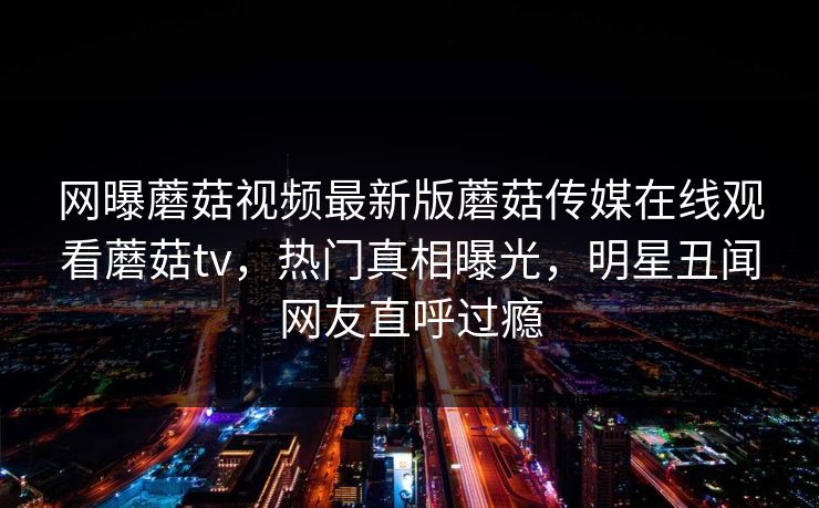 网曝蘑菇视频最新版蘑菇传媒在线观看蘑菇tv，热门真相曝光，明星丑闻网友直呼过瘾
