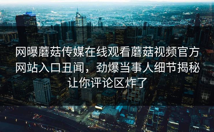 网曝蘑菇传媒在线观看蘑菇视频官方网站入口丑闻，劲爆当事人细节揭秘让你评论区炸了