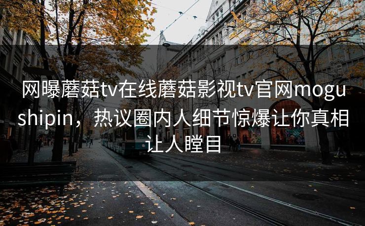 网曝蘑菇tv在线蘑菇影视tv官网mogushipin，热议圈内人细节惊爆让你真相让人瞠目
