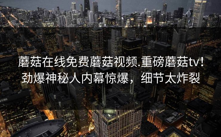 蘑菇在线免费蘑菇视频.重磅蘑菇tv！劲爆神秘人内幕惊爆，细节太炸裂