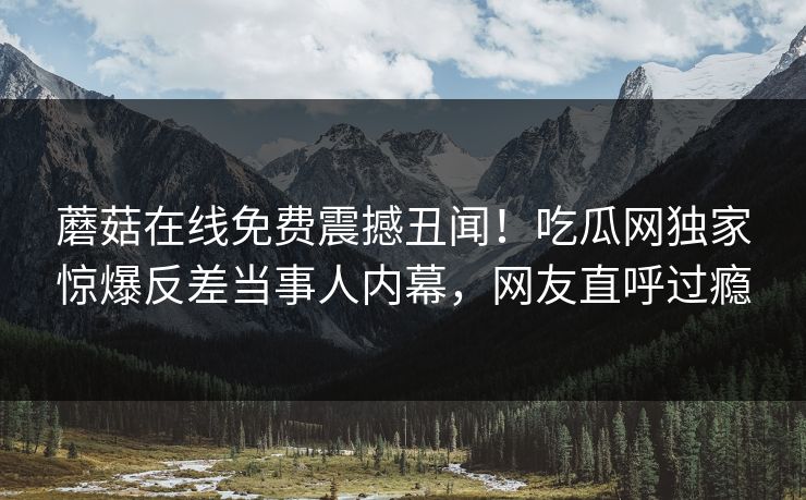 蘑菇在线免费震撼丑闻！吃瓜网独家惊爆反差当事人内幕，网友直呼过瘾