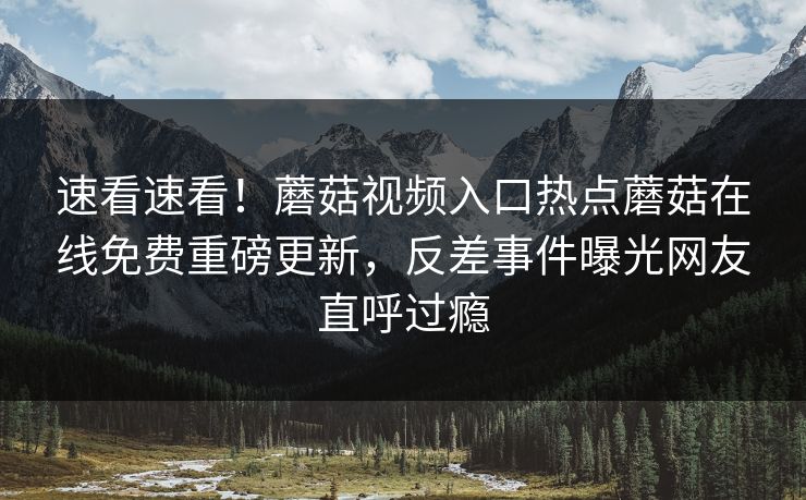 速看速看！蘑菇视频入口热点蘑菇在线免费重磅更新，反差事件曝光网友直呼过瘾
