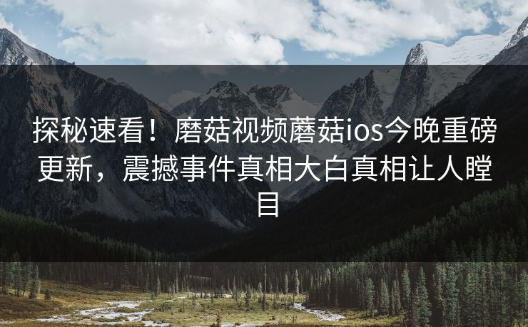 探秘速看！磨菇视频蘑菇ios今晚重磅更新，震撼事件真相大白真相让人瞠目