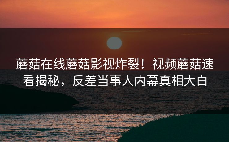 蘑菇在线蘑菇影视炸裂！视频蘑菇速看揭秘，反差当事人内幕真相大白