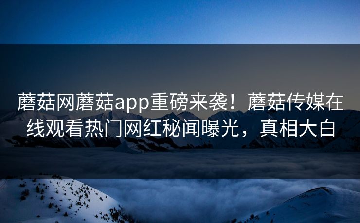 蘑菇网蘑菇app重磅来袭！蘑菇传媒在线观看热门网红秘闻曝光，真相大白