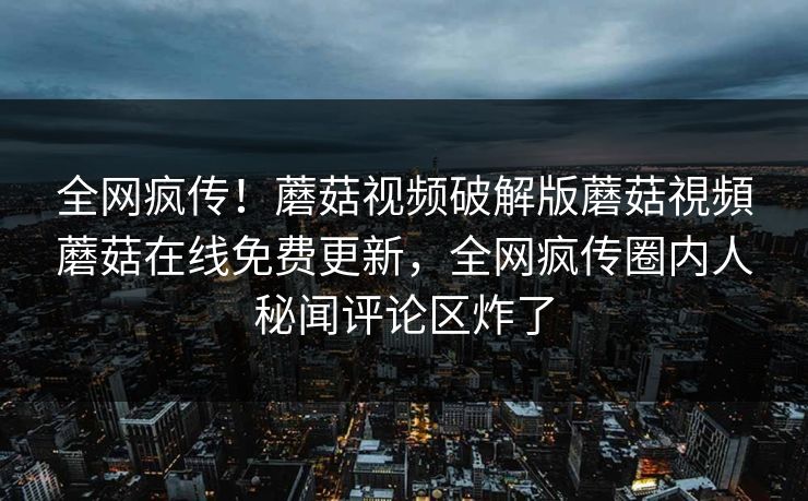 全网疯传！蘑菇视频破解版蘑菇視頻蘑菇在线免费更新，全网疯传圈内人秘闻评论区炸了