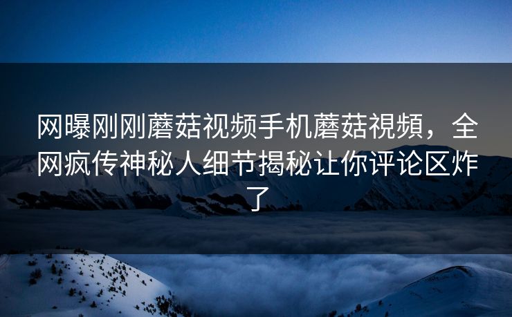 网曝刚刚蘑菇视频手机蘑菇視頻，全网疯传神秘人细节揭秘让你评论区炸了