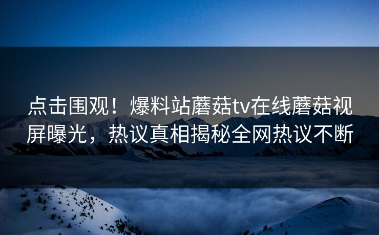 点击围观！爆料站蘑菇tv在线蘑菇视屏曝光，热议真相揭秘全网热议不断