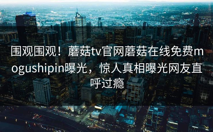 围观围观！蘑菇tv官网蘑菇在线免费mogushipin曝光，惊人真相曝光网友直呼过瘾