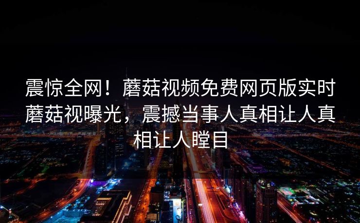 震惊全网！蘑菇视频免费网页版实时蘑菇视曝光，震撼当事人真相让人真相让人瞠目